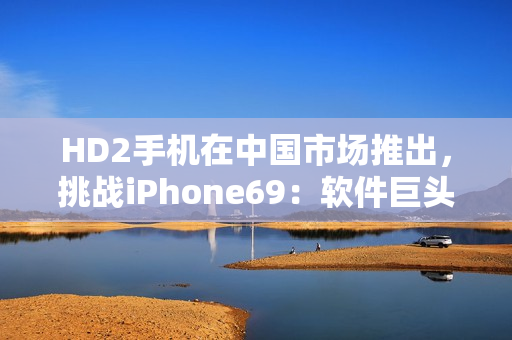 HD2手機(jī)在中國(guó)市場(chǎng)推出，挑戰(zhàn)iPhone69：軟件巨頭之爭(zhēng)