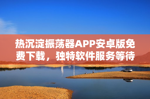 熱沉淀振蕩器APP安卓版免費(fèi)下載，獨(dú)特軟件服務(wù)等待開啟