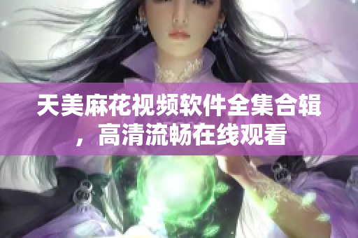 天美麻花視頻軟件全集合輯，高清流暢在線觀看
