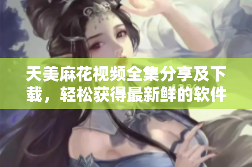 天美麻花視頻全集分享及下載，輕松獲得最新鮮的軟件教學(xué)指南