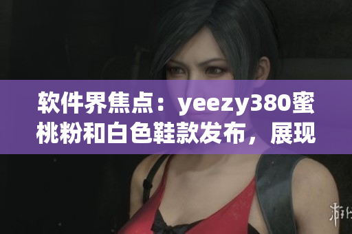 軟件界焦點：yeezy380蜜桃粉和白色鞋款發(fā)布，展現(xiàn)時尚與科技融合