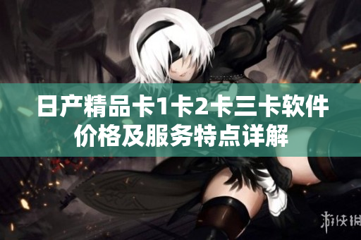日產(chǎn)精品卡1卡2卡三卡軟件價格及服務(wù)特點(diǎn)詳解
