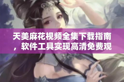 天美麻花視頻全集下載指南，軟件工具實(shí)現(xiàn)高清免費(fèi)觀看