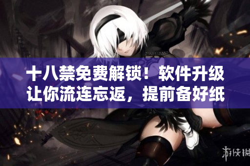 十八禁免費解鎖！軟件升級讓你流連忘返，提前備好紙巾愉快體驗