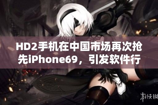 HD2手機(jī)在中國(guó)市場(chǎng)再次搶先iPhone69，引發(fā)軟件行業(yè)關(guān)注