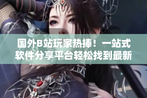 國外B站玩家熱捧！一站式軟件分享平臺輕松找到最新軟件