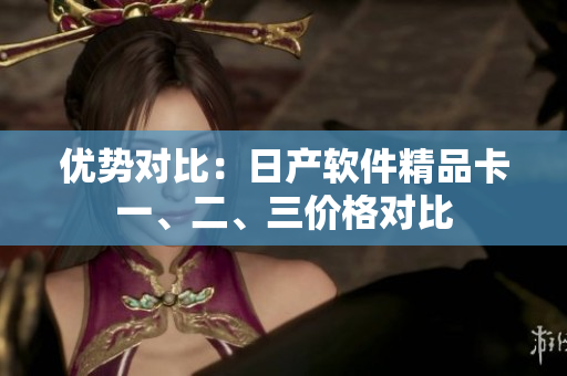 優(yōu)勢(shì)對(duì)比：日產(chǎn)軟件精品卡一、二、三價(jià)格對(duì)比
