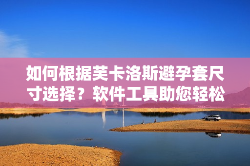 如何根據(jù)芙卡洛斯避孕套尺寸選擇？軟件工具助您輕松挑選最適合尺寸！