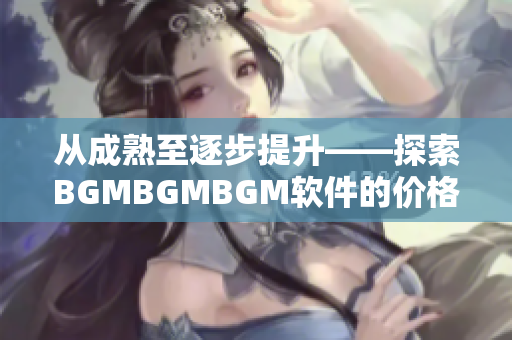 從成熟至逐步提升——探索BGMBGMBGM軟件的價(jià)格與發(fā)展
