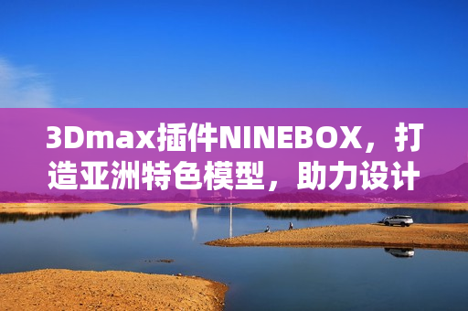 3Dmax插件NINEBOX，打造亞洲特色模型，助力設(shè)計創(chuàng)新