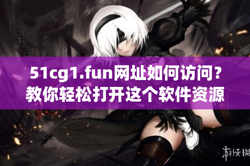 51cg1.fun網(wǎng)址如何訪問？教你輕松打開這個軟件資源網(wǎng)站