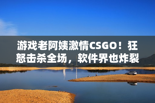 游戲老阿姨激情CSGO！狂怒擊殺全場(chǎng)，軟件界也炸裂！