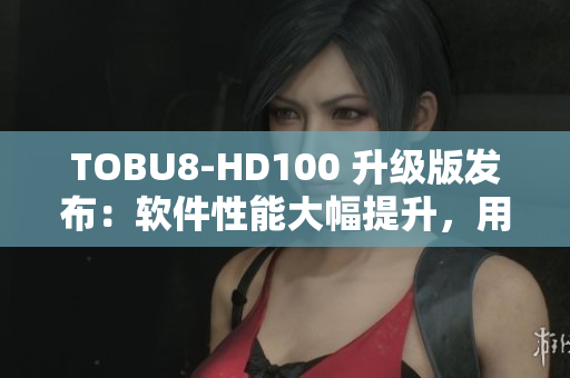 TOBU8-HD100 升級版發(fā)布：軟件性能大幅提升，用戶體驗(yàn)再提升