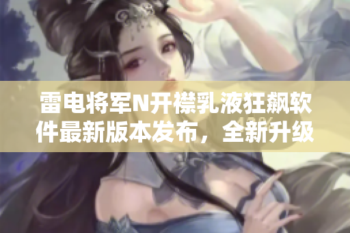 雷電將軍N開襟乳液狂飆軟件最新版本發(fā)布，全新升級界面揭秘