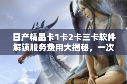 日產(chǎn)精品卡1卡2卡三卡軟件解鎖服務(wù)費(fèi)用大揭秘，一次告訴你所需支付的價(jià)格