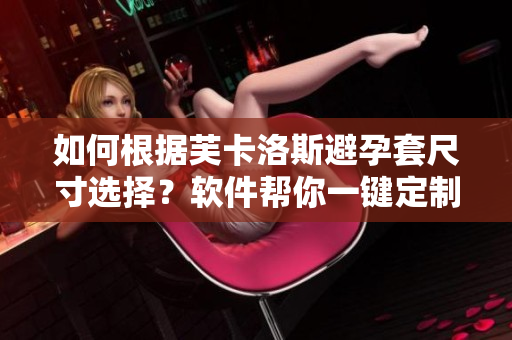 如何根據(jù)芙卡洛斯避孕套尺寸選擇？軟件幫你一鍵定制！