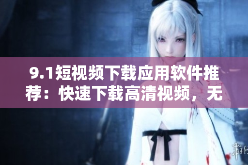 9.1短視頻下載應(yīng)用軟件推薦：快速下載高清視頻，無需登錄