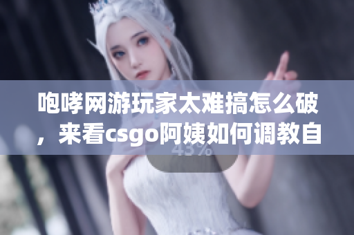 咆哮網(wǎng)游玩家太難搞怎么破，來看csgo阿姨如何調(diào)教自己的隊(duì)友
