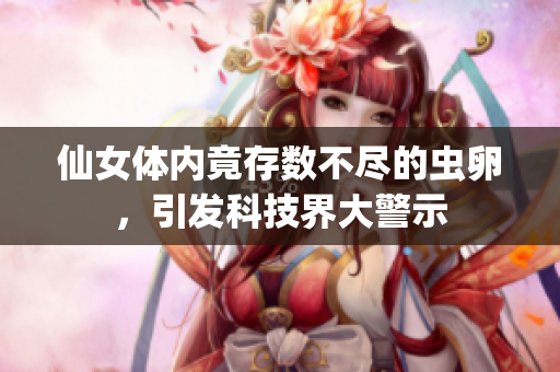 仙女體內竟存數不盡的蟲卵，引發(fā)科技界大警示