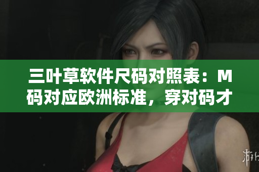 三葉草軟件尺碼對照表：M碼對應(yīng)歐洲標準，穿對碼才能舒適展現(xiàn)你的風(fēng)采