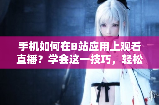 手機如何在B站應(yīng)用上觀看直播？學(xué)會這一技巧，輕松暢享軟件魅影