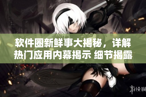 軟件圈新鮮事大揭秘，詳解熱門(mén)應(yīng)用內(nèi)幕揭示 細(xì)節(jié)揭露軟件背后秘密流言風(fēng)云