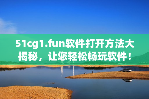 51cg1.fun軟件打開方法大揭秘，讓您輕松暢玩軟件！