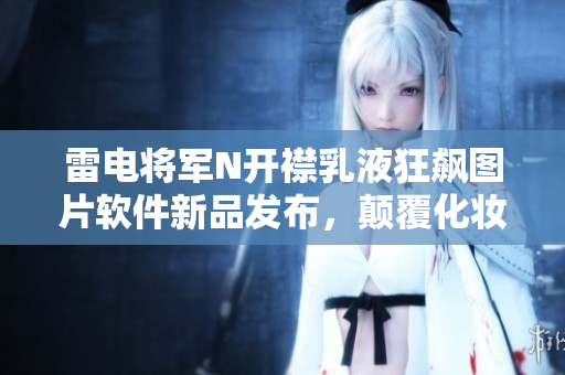 雷電將軍N開襟乳液狂飆圖片軟件新品發(fā)布，顛覆化妝品行業(yè)！