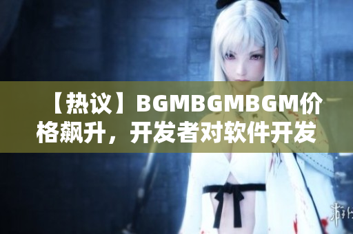 【熱議】BGMBGMBGM價(jià)格飆升，開(kāi)發(fā)者對(duì)軟件開(kāi)發(fā)市場(chǎng)有何影響？