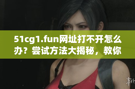 51cg1.fun網(wǎng)址打不開怎么辦？嘗試方法大揭秘，教你五招解決！
