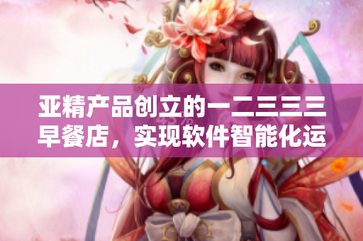 亞精產(chǎn)品創(chuàng)立的一二三三三早餐店，實現(xiàn)軟件智能化運營