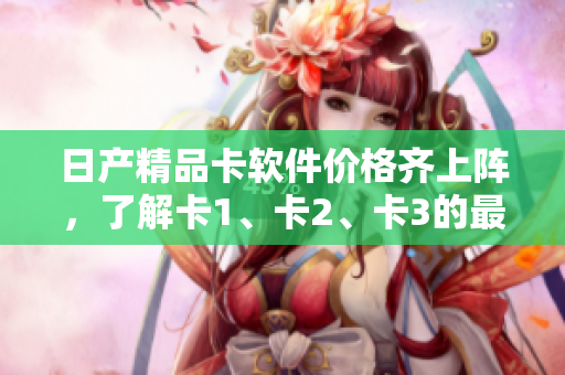 日產(chǎn)精品卡軟件價格齊上陣，了解卡1、卡2、卡3的最新報價
