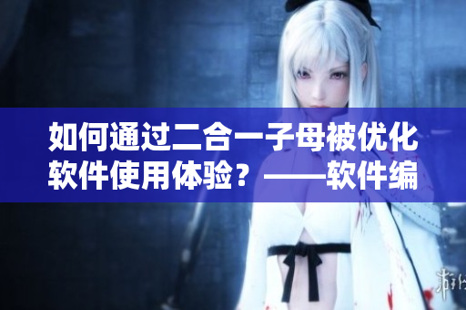 如何通過二合一子母被優(yōu)化軟件使用體驗(yàn)？——軟件編輯的實(shí)戰(zhàn)經(jīng)驗(yàn)分享