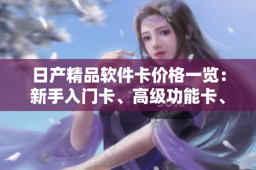 日產(chǎn)精品軟件卡價格一覽：新手入門卡、高級功能卡、專業(yè)定制卡詳解