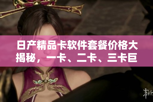 日產(chǎn)精品卡軟件套餐價(jià)格大揭秘，一卡、二卡、三卡巨細(xì)無遺