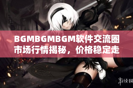 BGMBGMBGM軟件交流圈市場行情揭秘，價(jià)格穩(wěn)定走勢透析