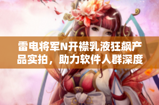 雷電將軍N開襟乳液狂飆產品實拍，助力軟件人群深度保濕，敏感肌膚福音