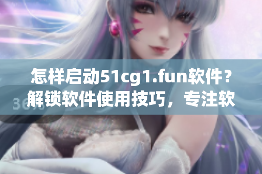 怎樣啟動51cg1.fun軟件？解鎖軟件使用技巧，專注軟件打開方法