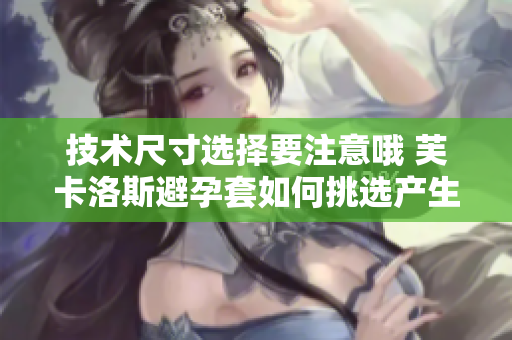 技術尺寸選擇要注意哦 芙卡洛斯避孕套如何挑選產生益處