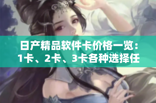 日產(chǎn)精品軟件卡價格一覽：1卡、2卡、3卡各種選擇任你挑，滿足不同軟件需求