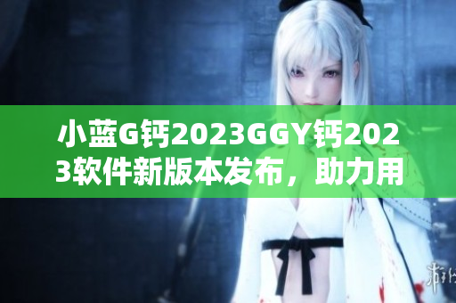 小藍(lán)G鈣2023GGY鈣2023軟件新版本發(fā)布，助力用戶(hù)體驗(yàn)升級(jí)