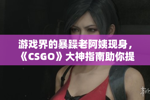游戲界的暴躁老阿姨現(xiàn)身，《CSGO》大神指南助你提升技術