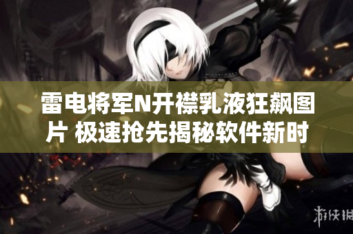 雷電將軍N開襟乳液狂飆圖片 極速搶先揭秘軟件新時代嶄新護(hù)膚法!