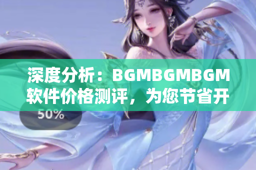 深度分析：BGMBGMBGM軟件價(jià)格測(cè)評(píng)，為您節(jié)省開支同時(shí)提高工作效率