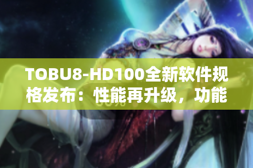 TOBU8-HD100全新軟件規(guī)格發(fā)布：性能再升級(jí)，功能更強(qiáng)大