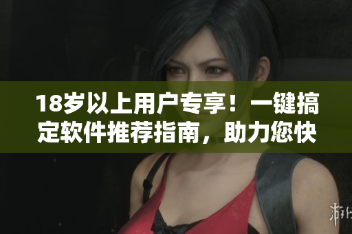 18歲以上用戶專(zhuān)享！一鍵搞定軟件推薦指南，助力您快速選購(gòu)優(yōu)質(zhì)軟件