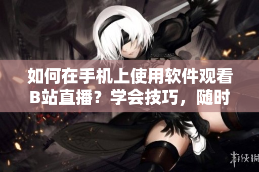 如何在手機上使用軟件觀看B站直播？學會技巧，隨時隨地盡情欣賞！