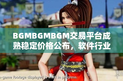 BGMBGMBGM交易平臺(tái)成熟穩(wěn)定價(jià)格公布，軟件行業(yè)矚目 