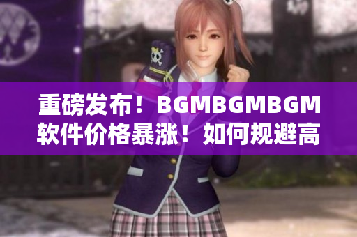 重磅發(fā)布！BGMBGMBGM軟件價格暴漲！如何規(guī)避高額成本？