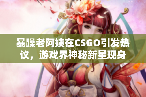 暴躁老阿姨在CSGO引發(fā)熱議，游戲界神秘新星現(xiàn)身